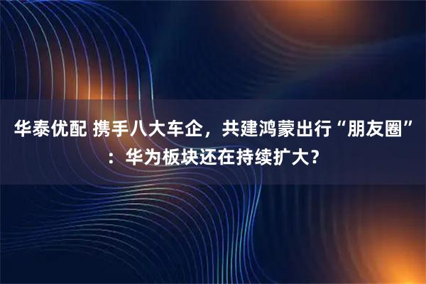 华泰优配 携手八大车企，共建鸿蒙出行“朋友圈”：华为板块还在持续扩大？