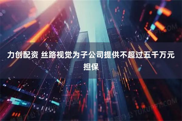 力创配资 丝路视觉为子公司提供不超过五千万元担保