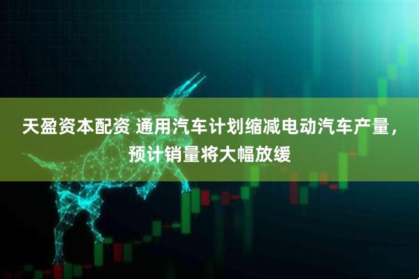 天盈资本配资 通用汽车计划缩减电动汽车产量，预计销量将大幅放缓