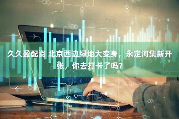 久久盈配资 北京西边绿地大变身，永定河集新开张，你去打卡了吗？