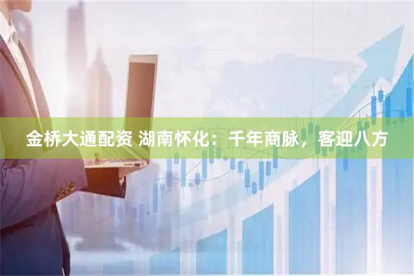 金桥大通配资 湖南怀化：千年商脉，客迎八方