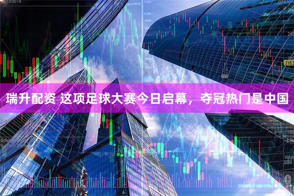 瑞升配资 这项足球大赛今日启幕，夺冠热门是中国