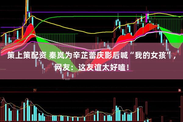 策上策配资 秦岚为辛芷蕾庆影后喊“我的女孩”，网友：这友谊太好嗑！