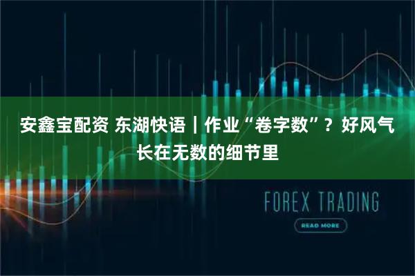 安鑫宝配资 东湖快语｜作业“卷字数”？好风气长在无数的细节里