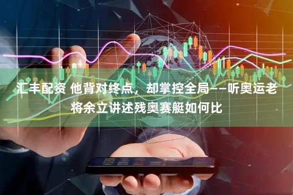 汇丰配资 他背对终点，却掌控全局——听奥运老将余立讲述残奥赛艇如何比