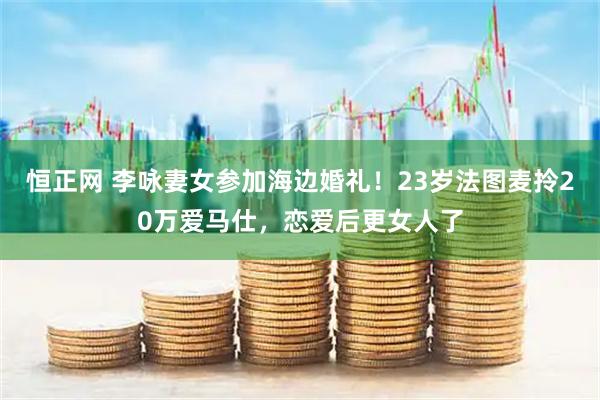 恒正网 李咏妻女参加海边婚礼！23岁法图麦拎20万爱马仕，恋爱后更女人了