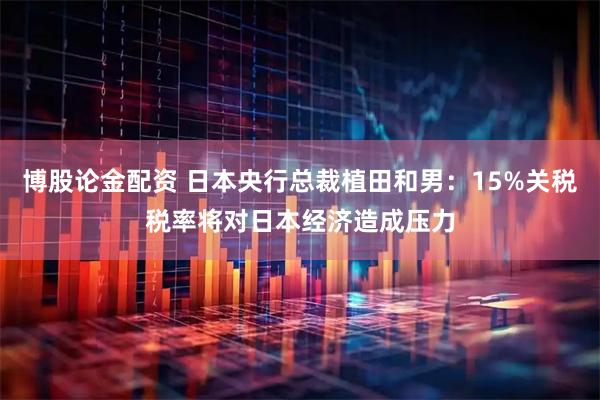 博股论金配资 日本央行总裁植田和男：15%关税税率将对日本经济造成压力