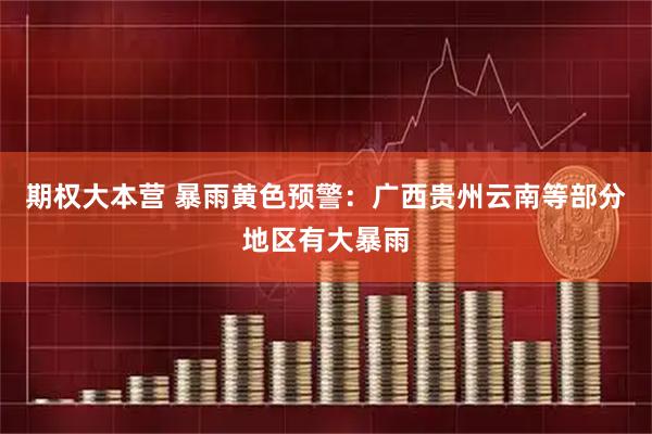 期权大本营 暴雨黄色预警：广西贵州云南等部分地区有大暴雨