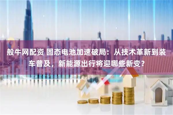 般牛网配资 固态电池加速破局：从技术革新到装车普及，新能源出行将迎哪些新变？