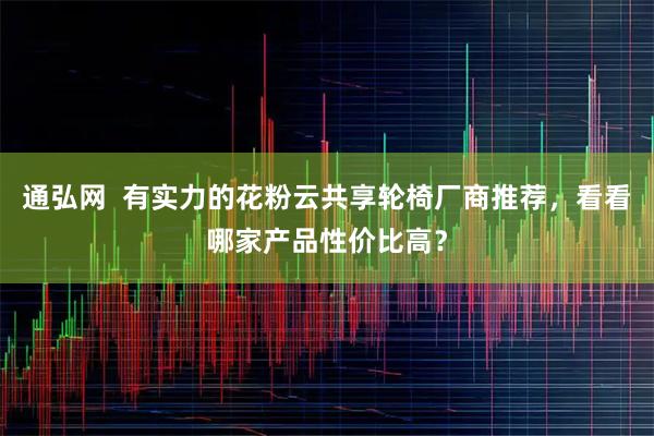 通弘网  有实力的花粉云共享轮椅厂商推荐，看看哪家产品性价比高？