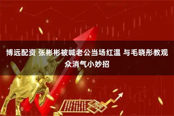 博远配资 张彬彬被喊老公当场红温 与毛晓彤教观众消气小妙招
