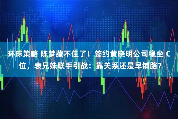 环球策略 陈梦藏不住了！签约黄晓明公司稳坐 C 位，表兄妹联手引战：靠关系还是早铺路？