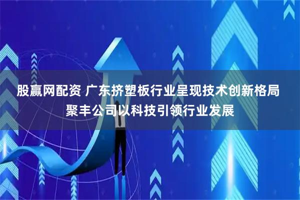 股赢网配资 广东挤塑板行业呈现技术创新格局 聚丰公司以科技引领行业发展