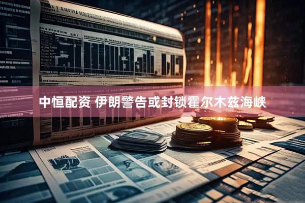 中恒配资 伊朗警告或封锁霍尔木兹海峡