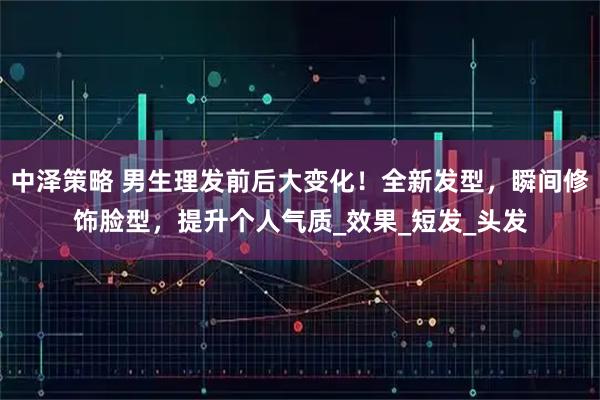 中泽策略 男生理发前后大变化！全新发型，瞬间修饰脸型，提升个人气质_效果_短发_头发