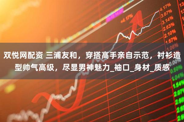 双悦网配资 三浦友和，穿搭高手亲自示范，衬衫造型帅气高级，尽显男神魅力_袖口_身材_质感