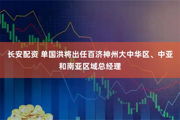 长安配资 单国洪将出任百济神州大中华区、中亚和南亚区域总经理