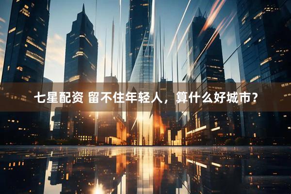 七星配资 留不住年轻人，算什么好城市？
