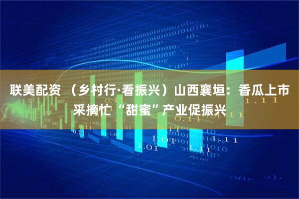 联美配资 （乡村行·看振兴）山西襄垣：香瓜上市采摘忙 “甜蜜”产业促振兴
