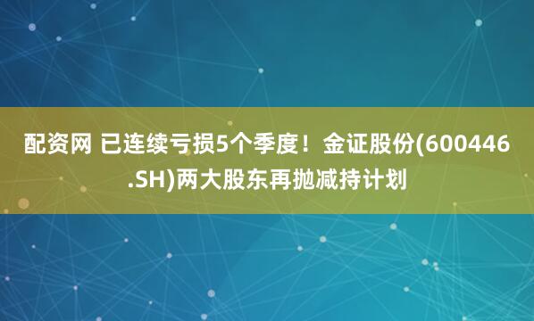 配资网 已连续亏损5个季度！金证股份(600446.SH)两大股东再抛减持计划