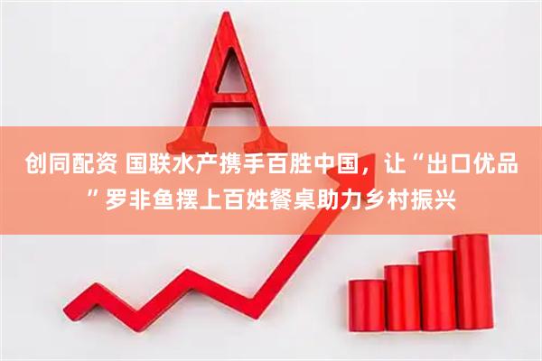 创同配资 国联水产携手百胜中国，让“出口优品”罗非鱼摆上百姓餐桌助力乡村振兴