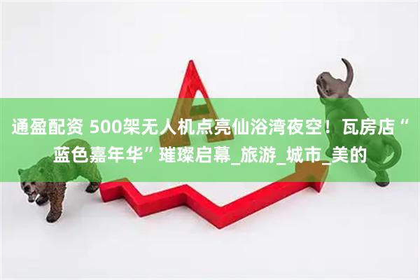 通盈配资 500架无人机点亮仙浴湾夜空！瓦房店“蓝色嘉年华”璀璨启幕_旅游_城市_美的