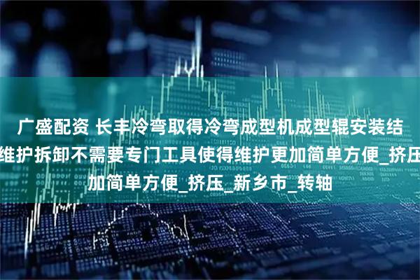 广盛配资 长丰冷弯取得冷弯成型机成型辊安装结构专利，后期维护拆卸不需要专门工具使得维护更加简单方便_挤压_新乡市_转轴