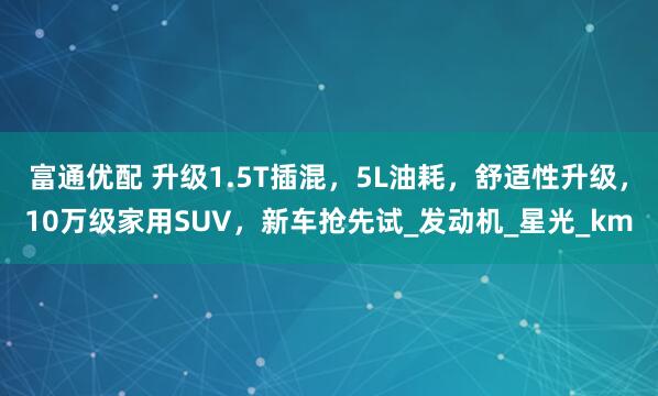 富通优配 升级1.5T插混，5L油耗，舒适性升级，10万级家用SUV，新车抢先试_发动机_星光_km
