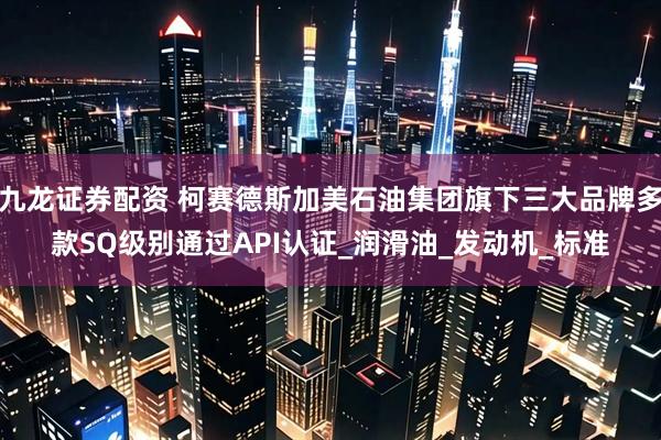 九龙证券配资 柯赛德斯加美石油集团旗下三大品牌多款SQ级别通过API认证_润滑油_发动机_标准