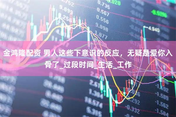 金鸿隆配资 男人这些下意识的反应，无疑是爱你入骨了_过段时间_生活_工作