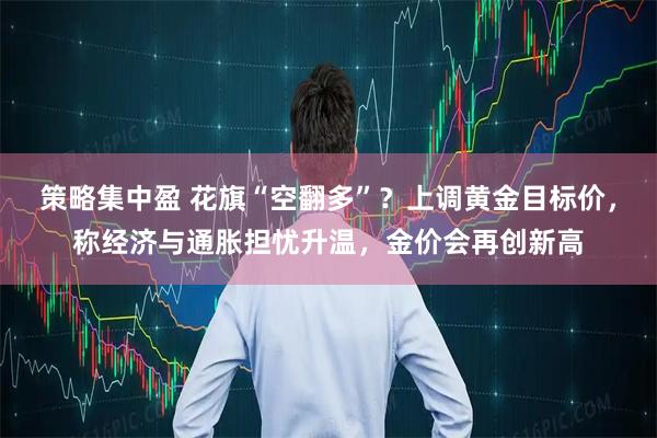 策略集中盈 花旗“空翻多”？上调黄金目标价，称经济与通胀担忧升温，金价会再创新高
