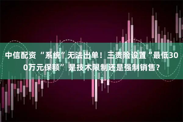 中信配资 “系统”无法出单！三责险设置“最低300万元保额” 是技术限制还是强制销售？