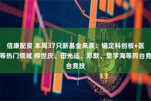 信康配资 本周37只新基金来袭：锚定科创板+医药等热门领域 柳世庆、田光远、邓默、恩学海等同台竞技