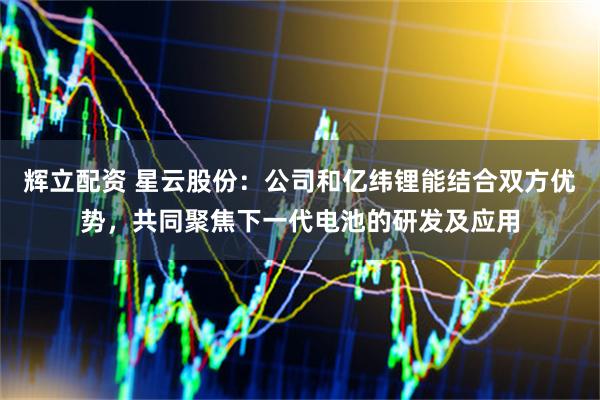 辉立配资 星云股份：公司和亿纬锂能结合双方优势，共同聚焦下一代电池的研发及应用