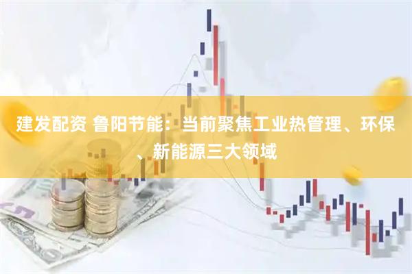 建发配资 鲁阳节能：当前聚焦工业热管理、环保、新能源三大领域