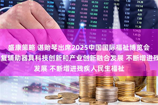 盛康策略 谌贻琴出席2025中国国际福祉博览会时强调 推动康复辅助器具科技创新和产业创新融合发展 不断增进残疾人民生福祉