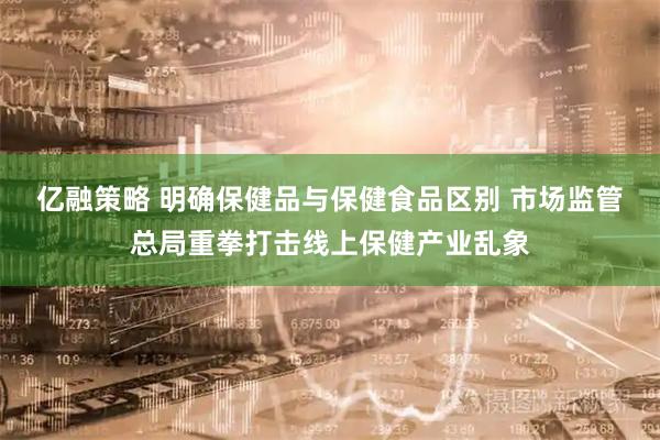 亿融策略 明确保健品与保健食品区别 市场监管总局重拳打击线上保健产业乱象
