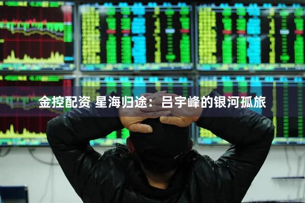 金控配资 星海归途：吕宇峰的银河孤旅