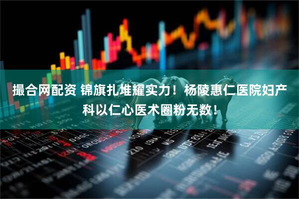 撮合网配资 锦旗扎堆耀实力！杨陵惠仁医院妇产科以仁心医术圈粉无数！