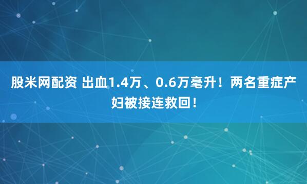 股米网配资 出血1.4万、0.6万毫升！两名重症产妇被接连救回！