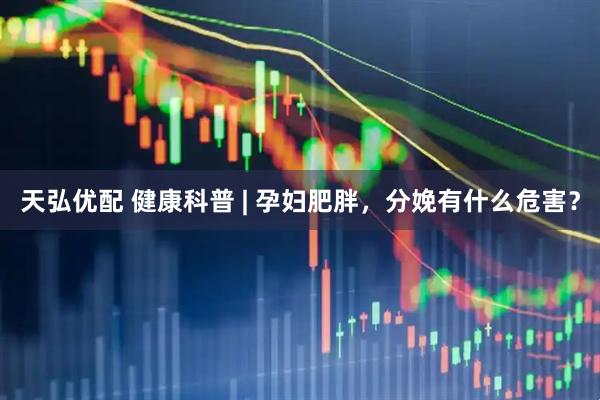 天弘优配 健康科普 | 孕妇肥胖，分娩有什么危害？