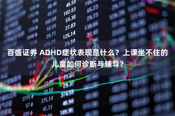 百盛证券 ADHD症状表现是什么？上课坐不住的儿童如何诊断与辅导？